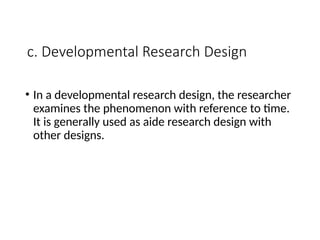 c. Developmental Research Design
• In a developmental research design, the researcher
examines the phenomenon with reference to time.
It is generally used as aide research design with
other designs.
 