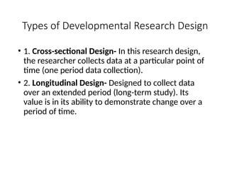 Types of Developmental Research Design
• 1. Cross-sectional Design- In this research design,
the researcher collects data at a particular point of
time (one period data collection).
• 2. Longitudinal Design- Designed to collect data
over an extended period (long-term study). Its
value is in its ability to demonstrate change over a
period of time.
 