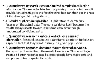• 3. Quantitative Research uses randomized samples in collecting
information. This excludes bias from appearing in most situations. It
provides an advantage in the fact that the data can then get the rest
of the demographic being studied.
• 4. Results duplication is possible. Quantitative research only
focuses on the actual data. The work validates itself because the
results always points towards the same data even though
randomized conditions exist.
• 5. Quantitative research can focus on facts or a series of
information. Researchers can use quantitative approach to focus on
a specific fact that they want to study in a given population.
• 6. Quantitative approach does not require direct observation.
Study can be done without the need of someone. This advantage
creates a better response rate because people have more time and
less pressure to complete the work.
 