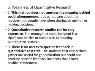 B. Weakness of Quantitative Research
• 1. This method does not consider the meaning behind
social phenomenon. It does not care about the
motives that people have when sharing an opinion or
making decisions.
• 2. Quantitative research studies can be very
expensive. The money that could be spent is a
significant barrier to consider in conducting
quantitative research.
• 3. There is no access to specific feedback in
quantitative research. The statistics that researchers
gather are useful for generalization but could not
produce specific feedback incidents that allows
positive refinement.
 