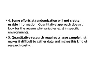 • 4. Some efforts at randomization will not create
usable information. Quantitative approach doesn't
look for the reason why variables exist in specific
environments.
• 5. Quantitative research requires a large sample that
makes it difficult to gather data and makes this kind of
research costly.
 