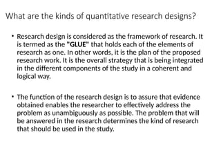 What are the kinds of quantitative research designs?
• Research design is considered as the framework of research. It
is termed as the "GLUE" that holds each of the elements of
research as one. In other words, it is the plan of the proposed
research work. It is the overall strategy that is being integrated
in the different components of the study in a coherent and
logical way.
• The function of the research design is to assure that evidence
obtained enables the researcher to effectively address the
problem as unambiguously as possible. The problem that will
be answered in the research determines the kind of research
that should be used in the study.
 