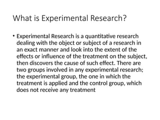 What is Experimental Research?
• Experimental Research is a quantitative research
dealing with the object or subject of a research in
an exact manner and look into the extent of the
effects or influence of the treatment on the subject,
then discovers the cause of such effect. There are
two groups involved in any experimental research;
the experimental group, the one in which the
treatment is applied and the control group, which
does not receive any treatment
 
