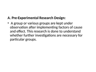 A. Pre-Experimental Research Design:
• A group or various groups are kept under
observation after implementing factors of cause
and effect. This research is done to understand
whether further investigations are necessary for
particular groups.
 