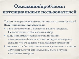 Ожидания/проблемы
потенциальных пользователей
Совсем не переоценивайте потенциальных пользователя!1
Потенциальные пользователи:.
✤ мало осведомлены о прелестях вашего продукта.
Недостаточно, чтобы сделать выбор1
✤ чаще принимают решение о пользовании
эмоционально (слышал от вас, подруга пользуется,
сказали, что оч красиво у вас, фаундер-красавчик)1
✤ должны хотя бы подсознательно выделять вас из массы
других продуктов (вы не должны быть в группе
негативных товаров)
 