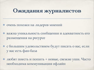 Ожидания журналистов
✤ очень похожи на лидеров мнений1
✤ важна уникальность сообщения и адекватность его
размещения на ресурсе1
✤ с большим удовольствием будут писать о вас, если
у вас есть фан-база1
✤ любят поесть и попить + новые, свежие уши. Часто
необходима коммуникация офлайн
 