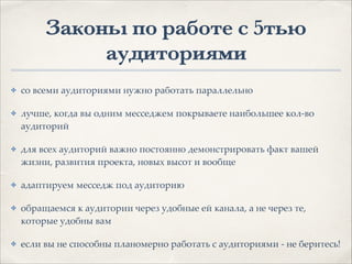 Законы по работе с 5тью
аудиториями
✤ со всеми аудиториями нужно работать параллельно1
✤ лучше, когда вы одним месседжем покрываете наибольшее кол-во
аудиторий1
✤ для всех аудиторий важно постоянно демонстрировать факт вашей
жизни, развития проекта, новых высот и вообще1
✤ адаптируем месседж под аудиторию 1
✤ обращаемся к аудитории через удобные ей канала, а не через те,
которые удобны вам1
✤ если вы не способны планомерно работать с аудиториями - не беритесь!
 