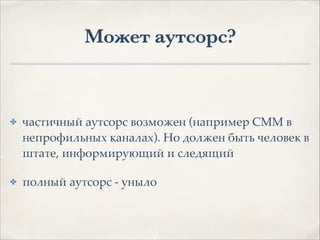 Может аутсорс?
✤ частичный аутсорс возможен (например СММ в
непрофильных каналах). Но должен быть человек в
штате, информирующий и следящий1
✤ полный аутсорс - уныло
 