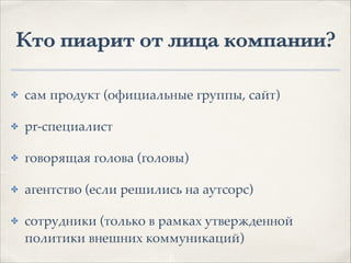 Кто пиарит от лица компании?
✤ сам продукт (официальные группы, сайт)1
✤ pr-специалист1
✤ говорящая голова (головы)1
✤ агентство (если решились на аутсорс)1
✤ сотрудники (только в рамках утвержденной
политики внешних коммуникаций)
 