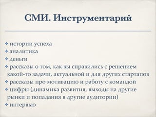 СМИ. Инструментарий
✤ истории успеха1
✤ аналитика1
✤ деньги1
✤ рассказы о том, как вы справились с решением
какой-то задачи, актуальной и для других стартапов1
✤ рассказы про мотивацию и работу с командой1
✤ цифры (динамика развития, выходы на другие
рынки и попадания в другие аудитории)1
✤ интервью
 