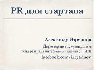 PR для стартапа
!
!
!
Александр Изряднов.
Директор по коммуникациям
Фонд развития интернет-инициатив (ФРИИ)1
facebook.com/izryadnov1
 