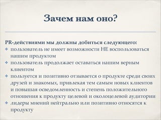 Зачем нам оно?
PR-действиями мы должны добиться следующего:.
✤ пользователь не имеет возможности НЕ воспользоваться
нашим продуктом1
✤ пользователь продолжает оставаться нашим верным
клиентом1
✤ пользуется и позитивно отзывается о продукте среди своих
друзей и знакомых, привлекая тем самым новых клиентов
и повышая осведомленность и степень положительного
отношения к продукту целевой и околоцелевой аудитории1
✤ лидеры мнений нейтрально или позитивно относятся к
продукту
 