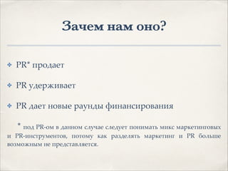 Зачем нам оно?
✤ PR* продает1
✤ PR удерживает1
✤ PR дает новые раунды финансирования1
1 * под PR-ом в данном случае следует понимать микс маркетинговых
и PR-инструментов, потому как разделять маркетинг и PR больше
возможным не представляется.
 