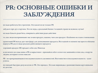 PR: ОСНОВНЫЕ ОШИБКИ И
ЗАБЛУЖДЕНИЯ
не надо работать без стратегии. Это касается не только PR.
забудьте про дух стартапа. Это не игра, а реальный бизнес ( в нашей стране во всяком случае).
не надо бежать ради бега, совершать действия ради действия.
то, как люди воспринимают вас и ваш продукт, важнее, чем сам продукт. Особенно на этапе становления.
грамотный PR всегда даст вам фору для допиливания продукта. Но в какой-то момент вы просто обязаны
вернуть PR долг в виде реально работающего продукта.
хороший продукт НЕ продает себя сам. Никогда.
если ничего не смыслишь в PR и маркетинге - признайся себе в этом и не занимайся этим сам, а поручи
людям, которые в этом смыслят.
PR - не прекращающаяся последовательность активностей. Постоянство и последовательность - залог
успеха..
не ожидай быстрых результатов от PR. Это процесс. Это как пирамидка с разноцветными кругляшками
из детства.
 