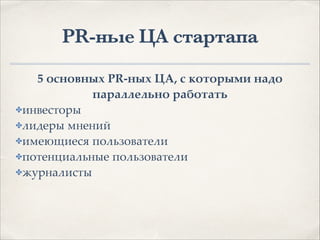 PR-ные ЦА стартапа
5 основных PR-ных ЦА, с которыми надо
параллельно работать.
✤инвесторы1
✤лидеры мнений1
✤имеющиеся пользователи1
✤потенциальные пользователи1
✤журналисты
 