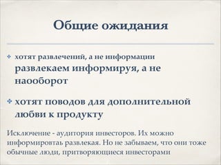 Общие ожидания
✤ хотят развлечений, а не информации
развлекаем информируя, а не
наооборот.
✤ хотят поводов для дополнительной
любви к продукту.
Исключение - аудитория инвесторов. Их можно
информировтаь развлекая. Но не забываем, что они тоже
обычные люди, притворяющиеся инвесторами
 