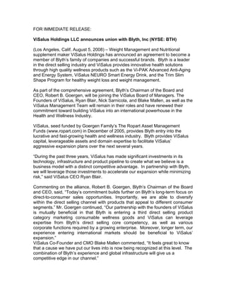FOR IMMEDIATE RELEASE:

ViSalus Holdings LLC announces union with Blyth, Inc (NYSE: BTH)

(Los Angeles, Calif. August 5, 2008) – Weight Management and Nutritional
supplement maker ViSalus Holdings has announced an agreement to become a
member of Blyth’s family of companies and successful brands. Blyth is a leader
in the direct selling industry and ViSalus provides innovative health solutions
through high quality wellness products such as the Vi-PAK Advanced Anti-Aging
and Energy System, ViSalus NEURO Smart Energy Drink, and the Trim Slim
Shape Program for healthy weight loss and weight management.

As part of the comprehensive agreement, Blyth’s Chairman of the Board and
CEO, Robert B. Goergen, will be joining the ViSalus Board of Managers. The
Founders of ViSalus, Ryan Blair, Nick Sarnicola, and Blake Mallen, as well as the
ViSalus Management Team will remain in their roles and have renewed their
commitment toward building ViSalus into an international powerhouse in the
Health and Wellness Industry.

ViSalus, seed funded by Goergen Family’s The Ropart Asset Management
Funds (www.ropart.com) in December of 2005, provides Blyth entry into the
lucrative and fast-growing health and wellness industry. Blyth provides ViSalus
capital, leverageable assets and domain expertise to facilitate ViSalus’
aggressive expansion plans over the next several years.

“During the past three years, ViSalus has made significant investments in its
technology, infrastructure and product pipeline to create what we believe is a
business model with a distinct competitive advantage. In partnership with Blyth,
we will leverage those investments to accelerate our expansion while minimizing
risk,” said ViSalus CEO Ryan Blair.

Commenting on the alliance, Robert B. Goergen, Blyth’s Chairman of the Board
and CEO, said, “Today’s commitment builds further on Blyth’s long-term focus on
direct-to-consumer sales opportunities. Importantly, we are able to diversify
within the direct selling channel with products that appeal to different consumer
segments.” Mr. Goergen continued, “Our partnership with the founders of ViSalus
is mutually beneficial in that Blyth is entering a third direct selling product
category marketing consumable wellness goods and ViSalus can leverage
expertise from Blyth’s direct selling core competency, as well as various
corporate functions required by a growing enterprise. Moreover, longer term, our
experience entering international markets should be beneficial to ViSalus’
expansion.”
ViSalus Co-Founder and CMO Blake Mallen commented, “It feels great to know
that a cause we have put our lives into is now being recognized at this level. The
combination of Blyth’s experience and global infrastructure will give us a
competitive edge in our channel.”
 