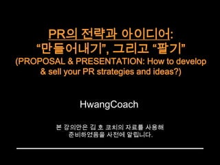 PR의 전략과 아이디어: “만들어내기”, 그리고 “팔기”(PROPOSAL & PRESENTATION: How to develop & sell your PR strategies and ideas?)  HwangCoach 본 강의안은 김 호 코치의 자료를 사용해  준비하였음을 사전에 알립니다. 