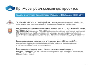 Примеры реализованных проектов
Работы в интересах Министерства обороны и ФСБ России, 2000—2012:


Установка десятков тысяч рабочих мест,               включая объекты по всей России с
более чем тысячей точек подключения (в зданиях ФСБ и Министерства Обороны).

Создание программно-аппаратного комплекса по противодействию
терроризму: защищенная ЛВС на 200 рабочих мест с системой мониторинга подключений
СКС, двойная система обработки, хранения и архивации данных, программный комплекс
(аналитическое моделирование, картография, статистическая обработка, документооборот и
пр.)

Вычислительные комплексы в Управлениях ФСБ по всей РФ:
Видеоконференцсвязь и телефонная связь, системы обработки и хранения данных
аттестованные ЛВС, системы протоколирования

Построение системы электронного документооборота и
инфраструктуры для нее в несколько тысяч рабочих мест в интересах Министерства
Обороны по всей стране




                                                                                         13
 