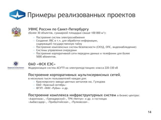 Примеры реализованных проектов
УФНС России по Санкт-Петербургу
(более 30 объектов, суммарной площадью свыше 100 000 м²):
   — Построение систем электроснабжения
   — Создание ЛВС в т.ч. для обработки информации,
     содержащей государственную тайну
   — Построение комплексных систем безопасности (СКУД, ОПС, видеонаблюдение)
   — Системы управления очередями
   — Построение корпоративной сети передачи данных и телефонии для более
     5000 абонентов.

ОАО «ФСК ЕЭС»
Модернизация систем АСУТП на электроподстанциях класса 220-330 кВ

Построение корпоративных мультисервисных сетей,
в несколько тысяч пользователей каждая для:
    — Красноярского завода цветных металлов им. Гулидова
    — ОАО «Красный октябрь»
    — ФГУП «НИИ «Рубин» и др.

Построение комплекса инфраструктурных систем                    в бизнес-центрах:
«Аэроплаза», «Гренадерский», ТРК«Нептун» и др. и гостинцах
«Амбассадор», «Прибалтийская», «Пулковская».


                                                                                    14
 