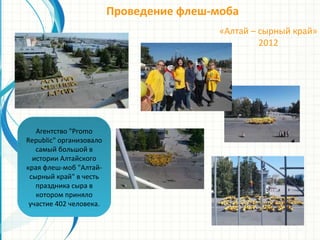 Проведение флеш-моба
«Алтай – сырный край»
2012
Агентство "Promo
Republic" организовало
самый большой в
истории Алтайского
края флеш-моб "Алтай-
сырный край" в честь
праздника сыра в
котором приняло
участие 402 человека.
 