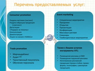 Перечень предоставляемых услуг:
Trade promotion
• Мерчандайзинг
• Аудит ТТ
• Таинственный покупатель
• Обучение персонала
Consumer promotion
Раздача листовок (листинг)
Раздача образцов продукции
(сэмплинг)
Дегустации
«Подарок за покупку»
Консультации
Демонстрации
Акции на канале «HoReCa»
Event marketing
• Специальные мероприятия
• Праздники
• Открытия
• Презентации
• Конференции
• Массовые шествия
• Семинары
• Тимбилдинговые мероприятия
Также к Вашим услугам
инструменты ATL:
• Размещение рекламы в СМИ
• Размещение наружной рекламы
• Изготовление рекламной
продукции (промо-стойки, промо-
форма, полиграфия, сувенирная
продукция).
 