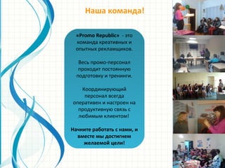 Наша команда!
«Promo Republic» - это
команда креативных и
опытных рекламщиков.
Весь промо-персонал
проходит постоянную
подготовку и тренинги.
Координирующий
персонал всегда
оперативен и настроен на
продуктивную связь с
любимым клиентом!
Начните работать с нами, и
вместе мы достигнем
желаемой цели!
 
