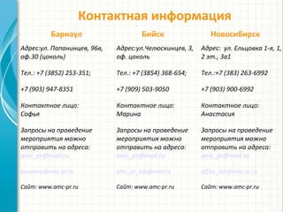 Контактная информация
Адрес:ул.Челюскинцев, 3,
оф. цоколь
Тел.: +7 (3854) 368-654;
+7 (909) 503-9050
Контактное лицо:
Марина
Запросы на проведение
мероприятия можно
отправить на адреса:
amc_pr@mail.ru
amc_pr_bsk@mail.ru
Сайт: www.amc-pr.ru
Адрес: ул. Ельцовка 1-я, 1,
2 эт., 3а1
Тел.:+7 (383) 263-6992
+7 (903) 900-6992
Контактное лицо:
Анастасия
Запросы на проведение
мероприятия можно
отправить на адреса:
amc_pr@mail.ru
office_nsk@amc-pr.ru
Сайт: www.amc-pr.ru
+7 (3854) 368-654
+7 (962) 796-4928
Барнаул Бийск Новосибирск
Адрес:ул. Папанинцев, 96в,
оф.30 (цоколь)
Тел.: +7 (3852) 253-351;
+7 (903) 947-8351
Контактное лицо:
Софья
Запросы на проведение
мероприятия можно
отправить на адреса:
amc_pr@mail.ru
kovaleva@amc-pr.ru
Сайт: www.amc-pr.ru
 