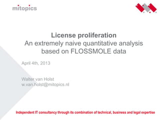 License proliferation
An extremely naive quantitative analysis
based on FLOSSMOLE data
April 4th, 2013
Walter van Holst
w.van.holst@mitopics.nl
Independent IT consultancy through its combination of technical, business and legal expertise
 