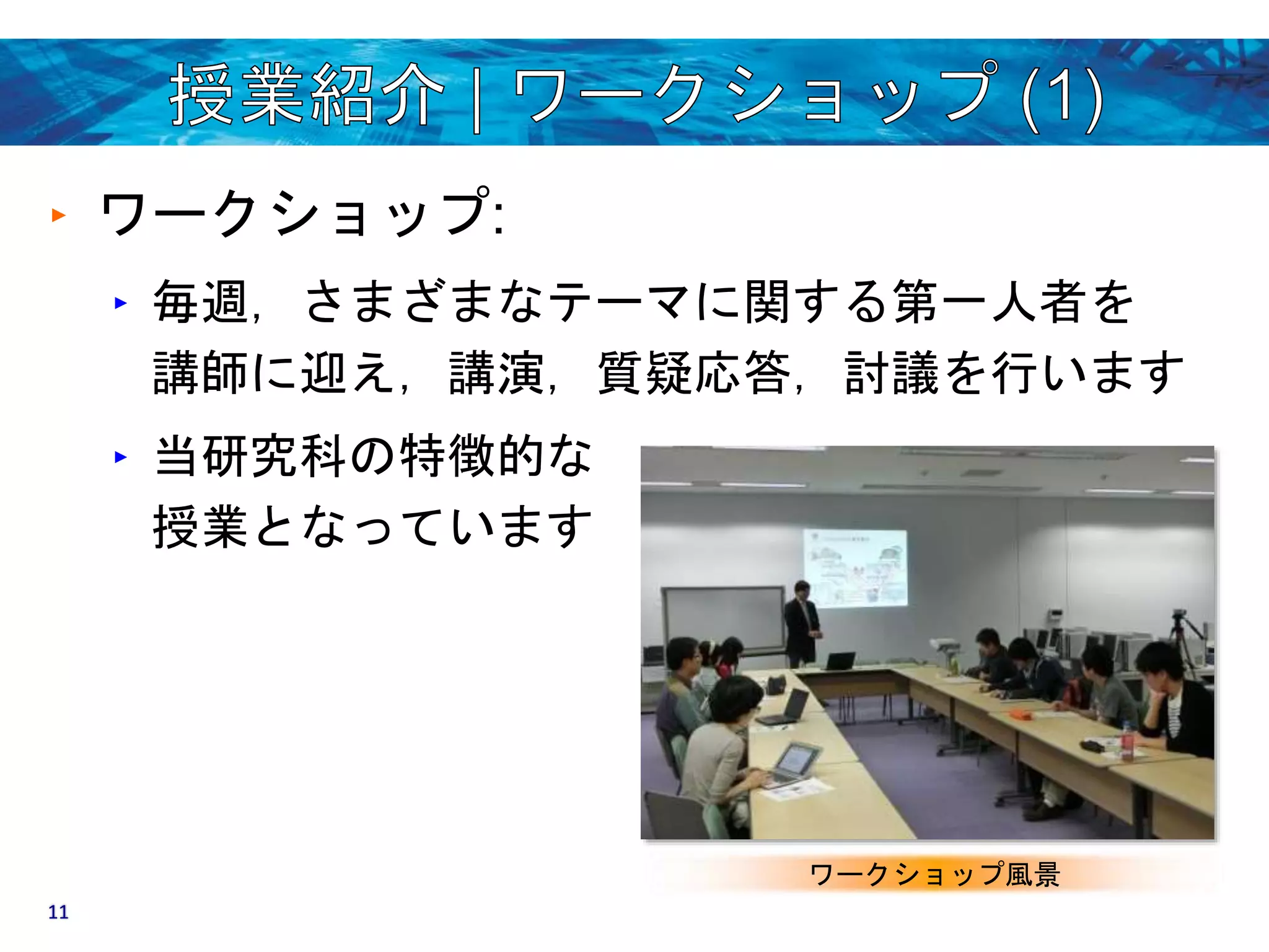 ‣ ワークショップ: 
‣ 毎週，さまざまなテーマに関する第一人者を 
講師に迎え，講演，質疑応答，討議を行います 
‣ 当研究科の特徴的な 
授業となっています 
ワークショップ風景 
11 
 