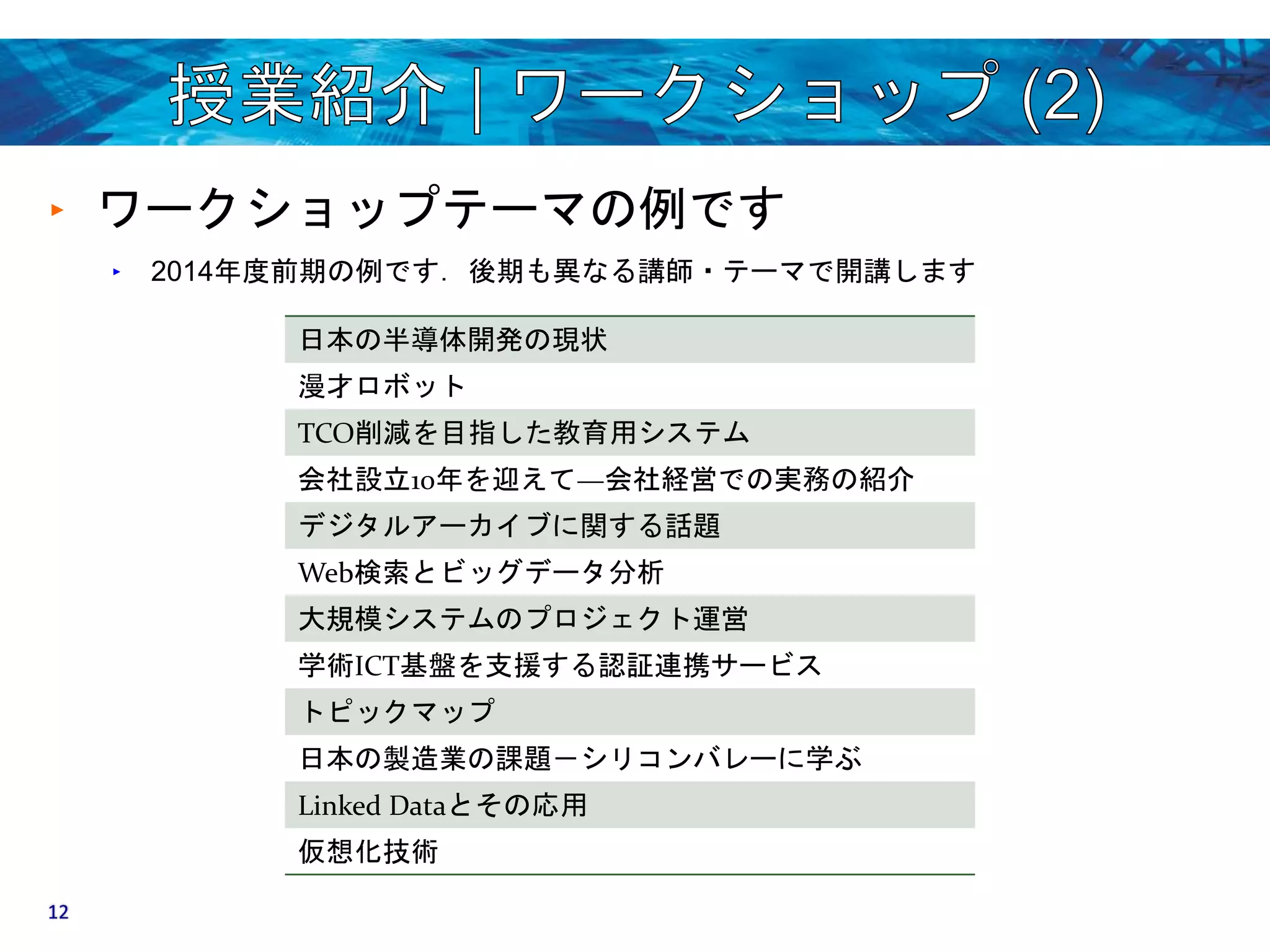 ‣ ワークショップテーマの例です 
‣ 2014年度前期の例です．後期も異なる講師・テーマで開講します 
日本の半導体開発の現状 
漫才ロボット 
TCO削減を目指した教育用システム 
会社設立10年を迎えて—会社経営での実務の紹介 
デジタルアーカイブに関する話題 
Web検索とビッグデータ分析 
大規模システムのプロジェクト運営 
学術ICT基盤を支援する認証連携サービス 
トピックマップ 
日本の製造業の課題－シリコンバレーに学ぶ 
Linked Dataとその応用 
仮想化技術 
12 
 