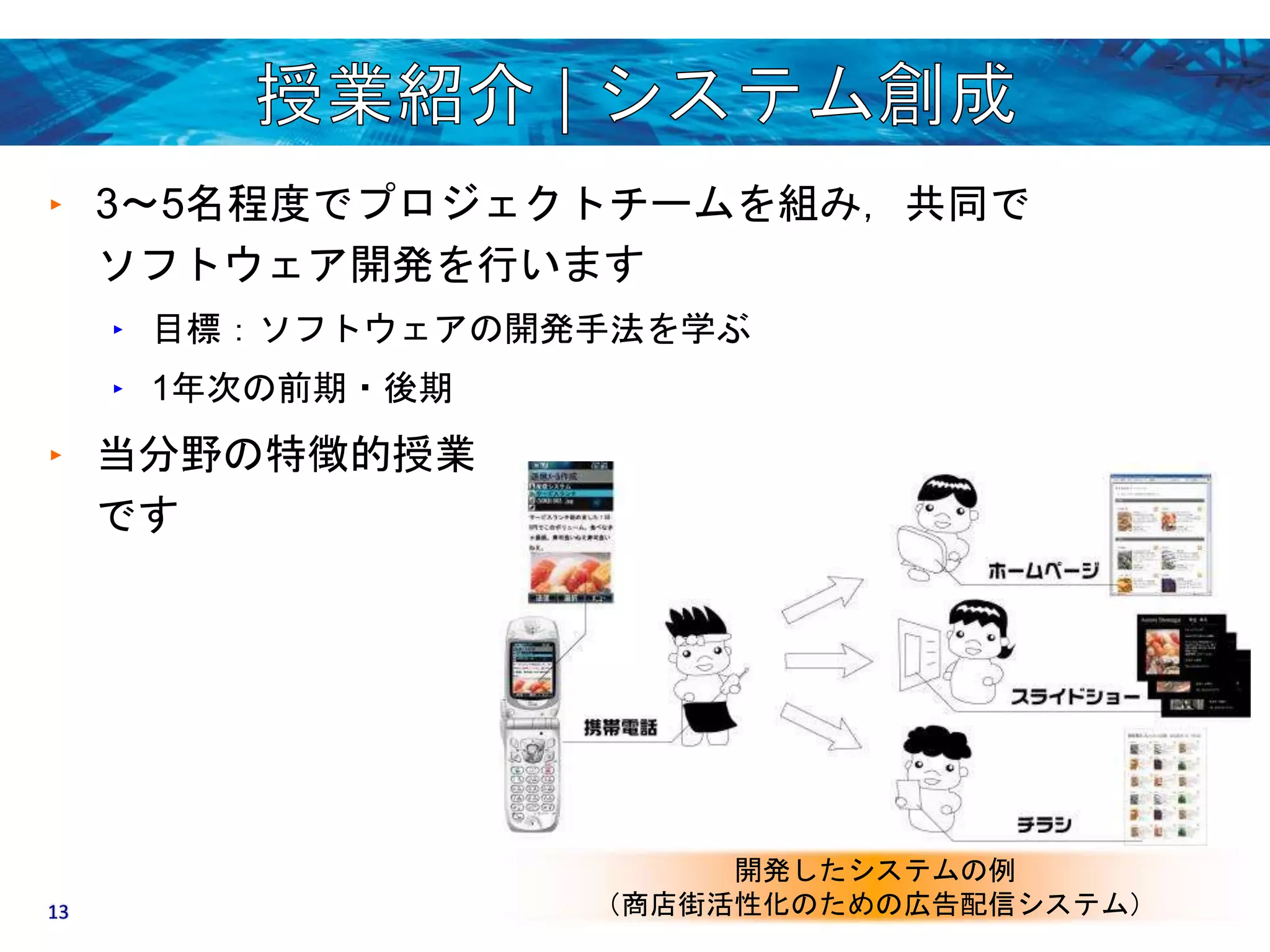 ‣ 3〜5名程度でプロジェクトチームを組み，共同で 
ソフトウェア開発を行います 
‣ 目標：ソフトウェアの開発手法を学ぶ 
‣ 1年次の前期・後期 
‣ 当分野の特徴的授業 
です 
開発したシステムの例 
13 （商店街活性化のための広告配信システム） 
 