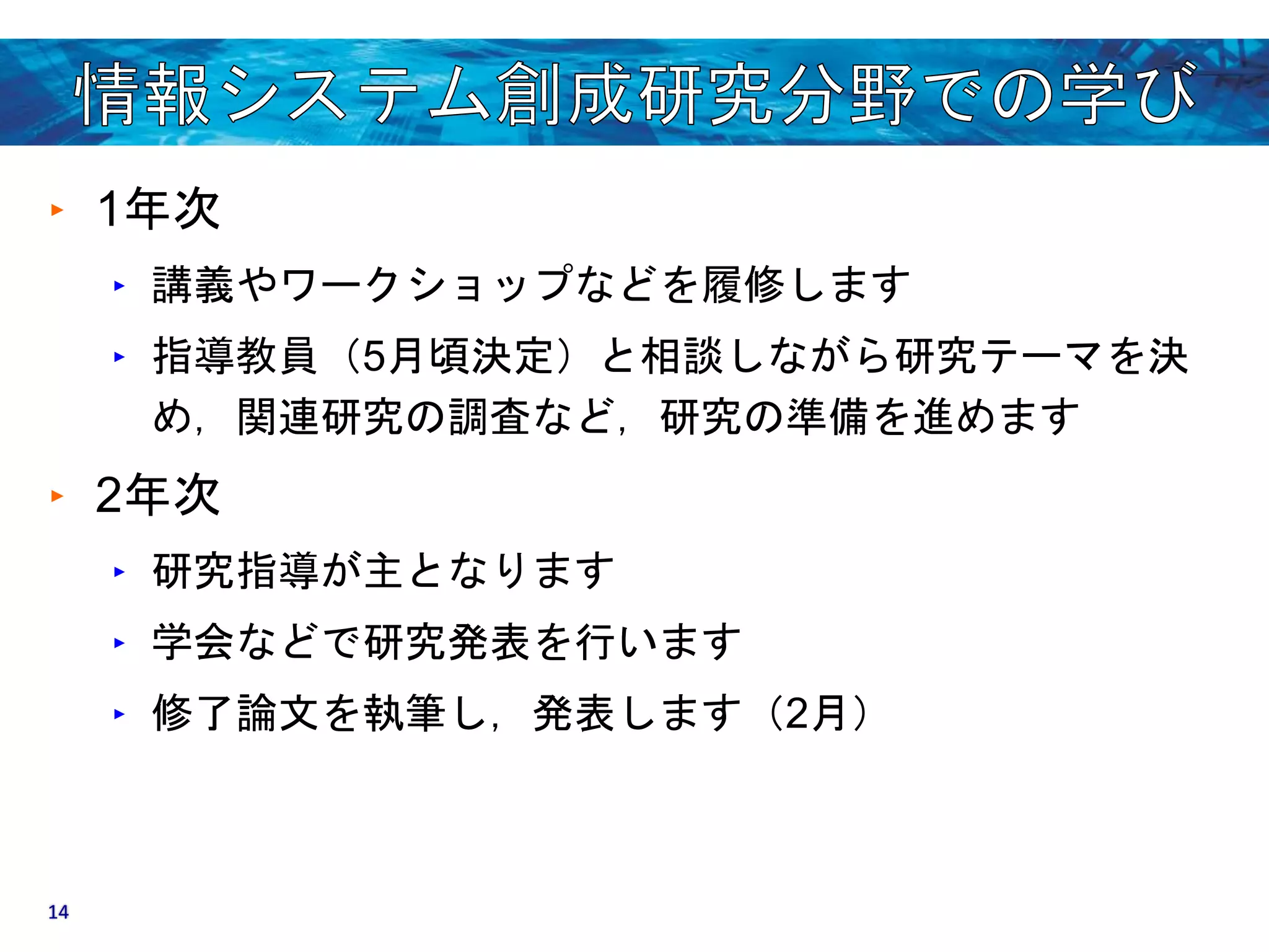 ‣ 1年次 
‣ 講義やワークショップなどを履修します 
‣ 指導教員（5月頃決定）と相談しながら研究テーマを決 
め，関連研究の調査など，研究の準備を進めます 
‣ 2年次 
‣ 研究指導が主となります 
‣ 学会などで研究発表を行います 
‣ 修了論文を執筆し，発表します（2月） 
14 
 