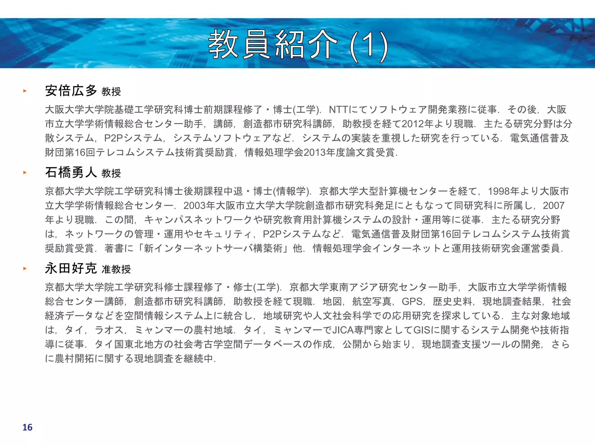 ‣ 安倍広多教授 
大阪大学大学院基礎工学研究科博士前期課程修了・博士(工学)．NTTにてソフトウェア開発業務に従事．その後，大阪 
市立大学学術情報総合センター助手，講師，創造都市研究科講師，助教授を経て2012年より現職．主たる研究分野は分 
散システム，P2Pシステム，システムソフトウェアなど．システムの実装を重視した研究を行っている．電気通信普及 
財団第16回テレコムシステム技術賞奨励賞，情報処理学会2013年度論文賞受賞． 
‣ 石橋勇人教授 
京都大学大学院工学研究科博士後期課程中退・博士(情報学)．京都大学大型計算機センターを経て，1998年より大阪市 
立大学学術情報総合センター．2003年大阪市立大学大学院創造都市研究科発足にともなって同研究科に所属し，2007 
年より現職．この間，キャンパスネットワークや研究教育用計算機システムの設計・運用等に従事．主たる研究分野 
は，ネットワークの管理・運用やセキュリティ，P2Pシステムなど．電気通信普及財団第16回テレコムシステム技術賞 
奨励賞受賞．著書に「新インターネットサーバ構築術」他．情報処理学会インターネットと運用技術研究会運営委員． 
‣ 永田好克准教授 
京都大学大学院工学研究科修士課程修了・修士(工学)．京都大学東南アジア研究センター助手，大阪市立大学学術情報 
総合センター講師，創造都市研究科講師，助教授を経て現職．地図，航空写真，GPS，歴史史料，現地調査結果，社会 
経済データなどを空間情報システム上に統合し，地域研究や人文社会科学での応用研究を探求している．主な対象地域 
は，タイ，ラオス，ミャンマーの農村地域．タイ，ミャンマーでJICA専門家としてGISに関するシステム開発や技術指 
導に従事．タイ国東北地方の社会考古学空間データベースの作成，公開から始まり，現地調査支援ツールの開発，さら 
に農村開拓に関する現地調査を継続中． 
16 
 