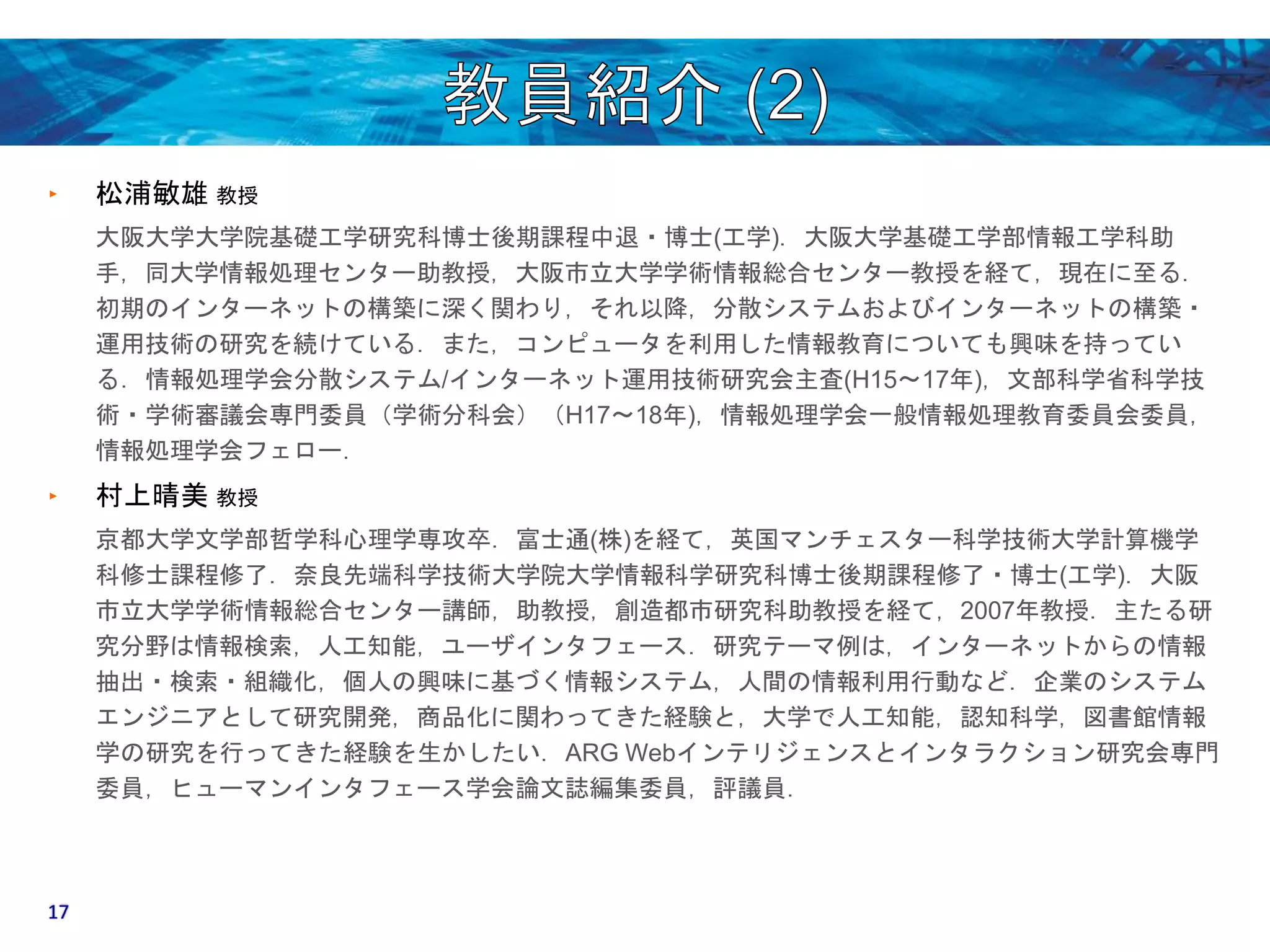 ‣ 松浦敏雄教授 
大阪大学大学院基礎工学研究科博士後期課程中退・博士(工学)．大阪大学基礎工学部情報工学科助 
手，同大学情報処理センター助教授，大阪市立大学学術情報総合センター教授を経て，現在に至る． 
初期のインターネットの構築に深く関わり，それ以降，分散システムおよびインターネットの構築・ 
運用技術の研究を続けている．また，コンピュータを利用した情報教育についても興味を持ってい 
る．情報処理学会分散システム/インターネット運用技術研究会主査(H15〜17年)，文部科学省科学技 
術・学術審議会専門委員（学術分科会）（H17〜18年)，情報処理学会一般情報処理教育委員会委員， 
情報処理学会フェロー． 
‣ 村上晴美教授 
京都大学文学部哲学科心理学専攻卒．富士通(株)を経て，英国マンチェスター科学技術大学計算機学 
科修士課程修了．奈良先端科学技術大学院大学情報科学研究科博士後期課程修了・博士(工学)．大阪 
市立大学学術情報総合センター講師，助教授，創造都市研究科助教授を経て，2007年教授．主たる研 
究分野は情報検索，人工知能，ユーザインタフェース．研究テーマ例は，インターネットからの情報 
抽出・検索・組織化，個人の興味に基づく情報システム，人間の情報利用行動など．企業のシステム 
エンジニアとして研究開発，商品化に関わってきた経験と，大学で人工知能，認知科学，図書館情報 
学の研究を行ってきた経験を生かしたい．ARG Webインテリジェンスとインタラクション研究会専門 
委員，ヒューマンインタフェース学会論文誌編集委員，評議員． 
17 
 
