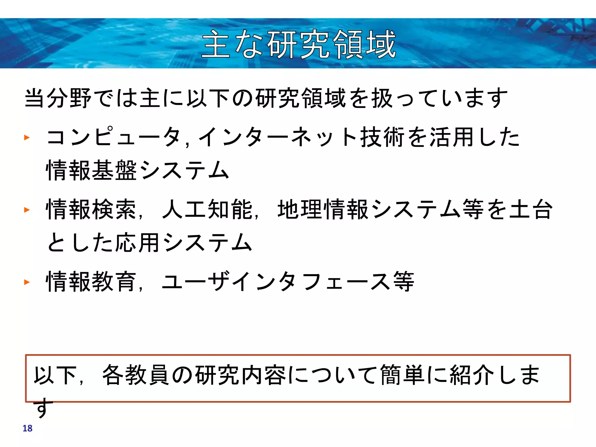 当分野では主に以下の研究領域を扱っています 
‣ コンピュータ, インターネット技術を活用した 
情報基盤システム 
‣ 情報検索，人工知能，地理情報システム等を土台 
とした応用システム 
‣ 情報教育，ユーザインタフェース等 
以下，各教員の研究内容について簡単に紹介しま 
す 
18 
 