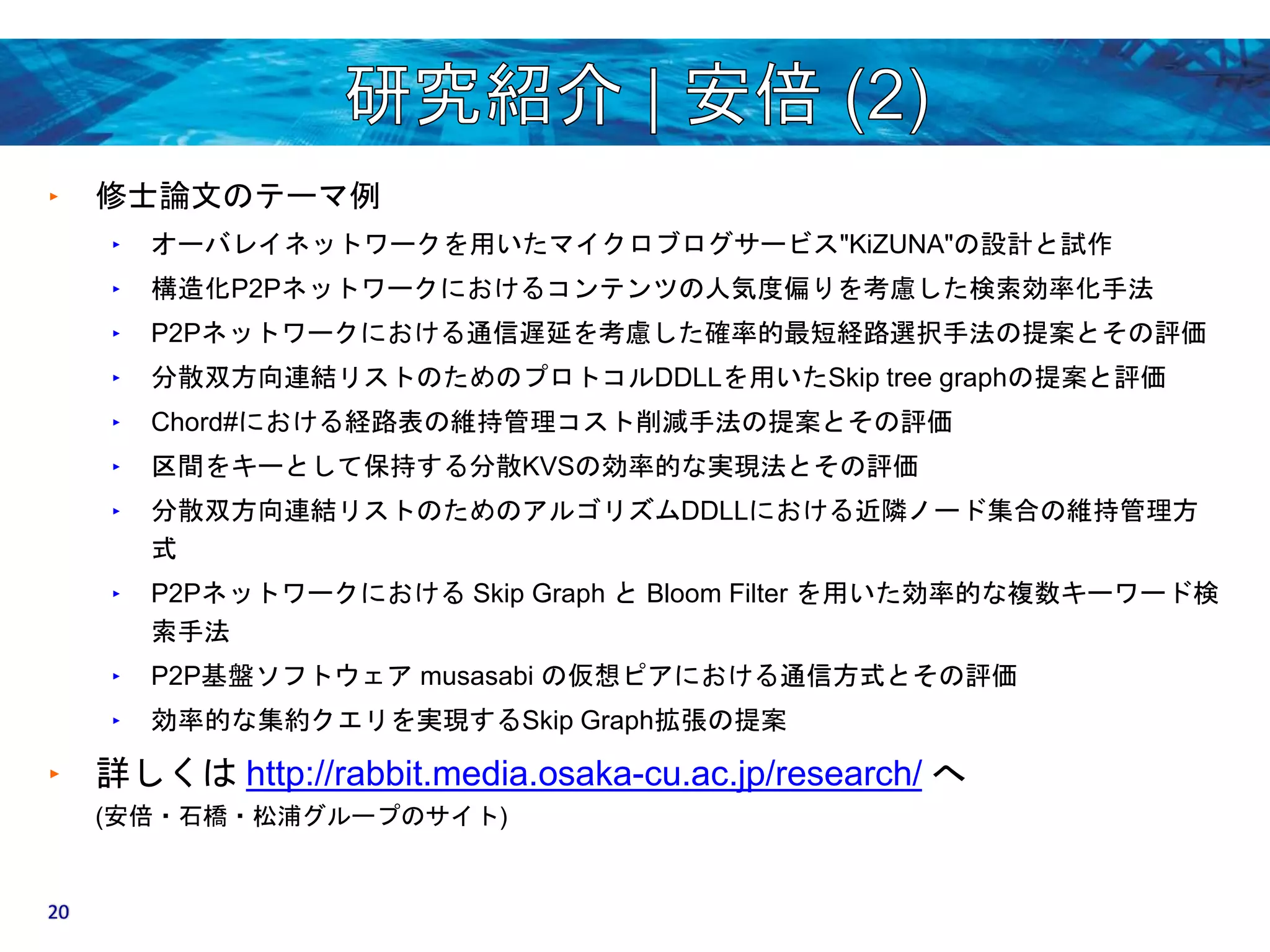 ‣ 修士論文のテーマ例 
‣ オーバレイネットワークを用いたマイクロブログサービス"KiZUNA"の設計と試作 
‣ 構造化P2Pネットワークにおけるコンテンツの人気度偏りを考慮した検索効率化手法 
‣ P2Pネットワークにおける通信遅延を考慮した確率的最短経路選択手法の提案とその評価 
‣ 分散双方向連結リストのためのプロトコルDDLLを用いたSkip tree graphの提案と評価 
‣ Chord#における経路表の維持管理コスト削減手法の提案とその評価 
‣ 区間をキーとして保持する分散KVSの効率的な実現法とその評価 
‣ 分散双方向連結リストのためのアルゴリズムDDLLにおける近隣ノード集合の維持管理方 
式 
‣ P2PネットワークにおけるSkip Graph とBloom Filter を用いた効率的な複数キーワード検 
索手法 
‣ P2P基盤ソフトウェアmusasabi の仮想ピアにおける通信方式とその評価 
‣ 効率的な集約クエリを実現するSkip Graph拡張の提案 
‣ 詳しくはhttp://rabbit.media.osaka-cu.ac.jp/research/ へ 
(安倍・石橋・松浦グループのサイト) 
20 
 