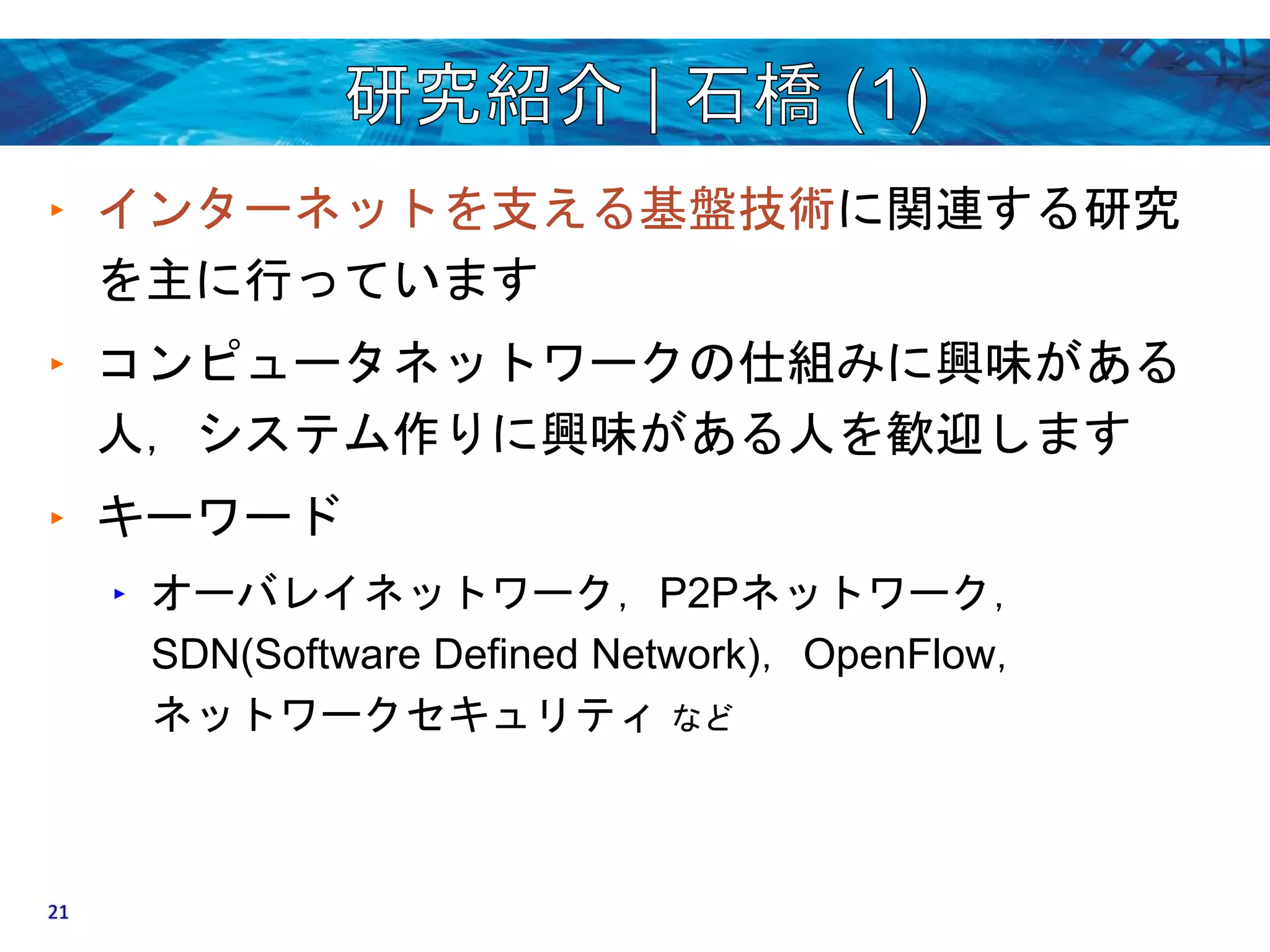 ‣ インターネットを支える基盤技術に関連する研究 
を主に行っています 
‣ コンピュータネットワークの仕組みに興味がある 
人，システム作りに興味がある人を歓迎します 
‣ キーワード 
‣ オーバレイネットワーク，P2Pネットワーク， 
SDN(Software Defined Network)，OpenFlow， 
ネットワークセキュリティなど 
21 
 