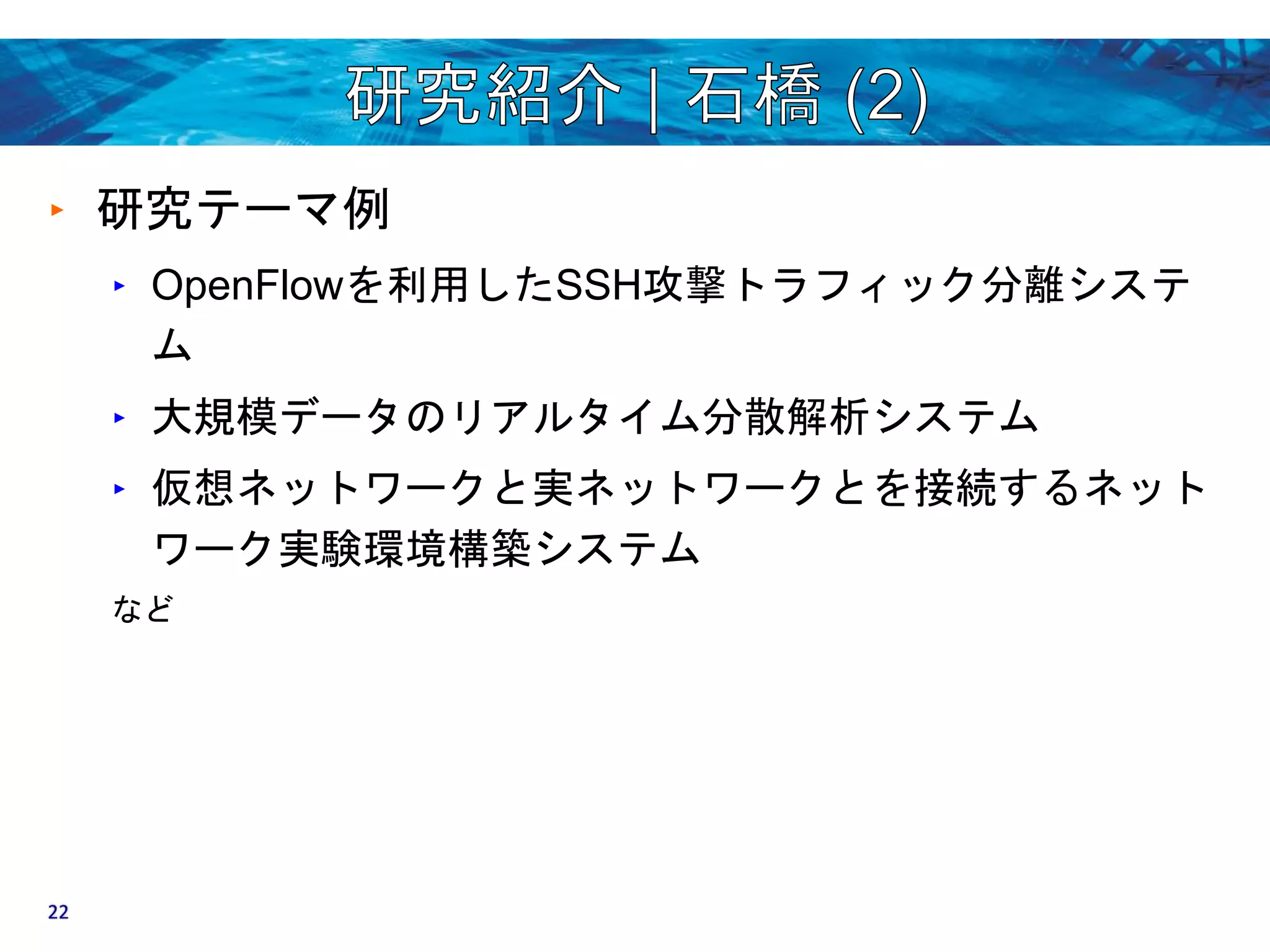 ‣ 研究テーマ例 
‣ OpenFlowを利用したSSH攻撃トラフィック分離システ 
ム 
‣ 大規模データのリアルタイム分散解析システム 
‣ 仮想ネットワークと実ネットワークとを接続するネット 
ワーク実験環境構築システム 
など 
22 
 