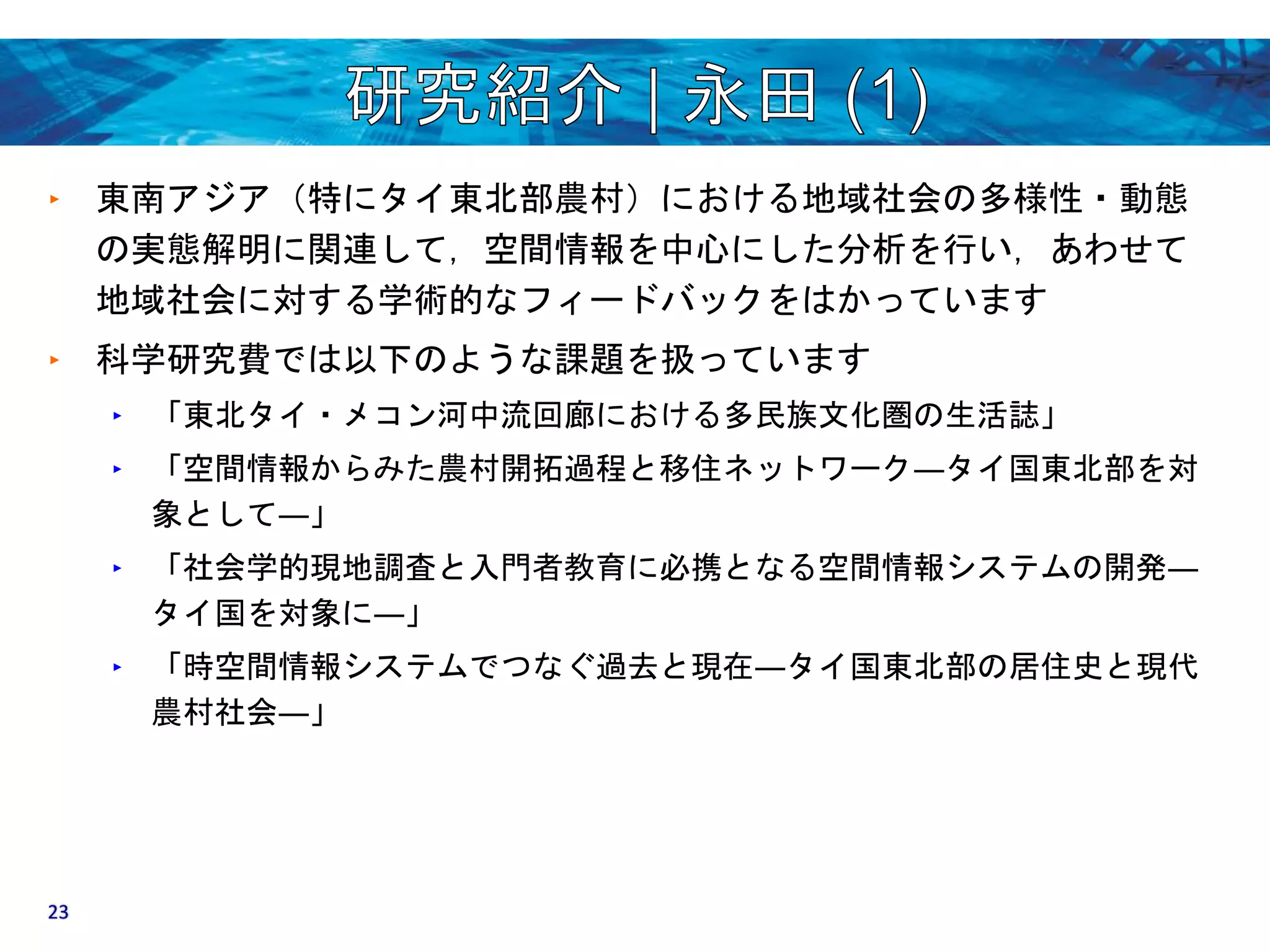 ‣ 東南アジア（特にタイ東北部農村）における地域社会の多様性・動態 
の実態解明に関連して，空間情報を中心にした分析を行い，あわせて 
地域社会に対する学術的なフィードバックをはかっています 
‣ 科学研究費では以下のような課題を扱っています 
‣ 「東北タイ・メコン河中流回廊における多民族文化圏の生活誌」 
‣ 「空間情報からみた農村開拓過程と移住ネットワーク―タイ国東北部を対 
象として―」 
‣ 「社会学的現地調査と入門者教育に必携となる空間情報システムの開発― 
タイ国を対象に―」 
‣ 「時空間情報システムでつなぐ過去と現在―タイ国東北部の居住史と現代 
農村社会―」 
23 
 