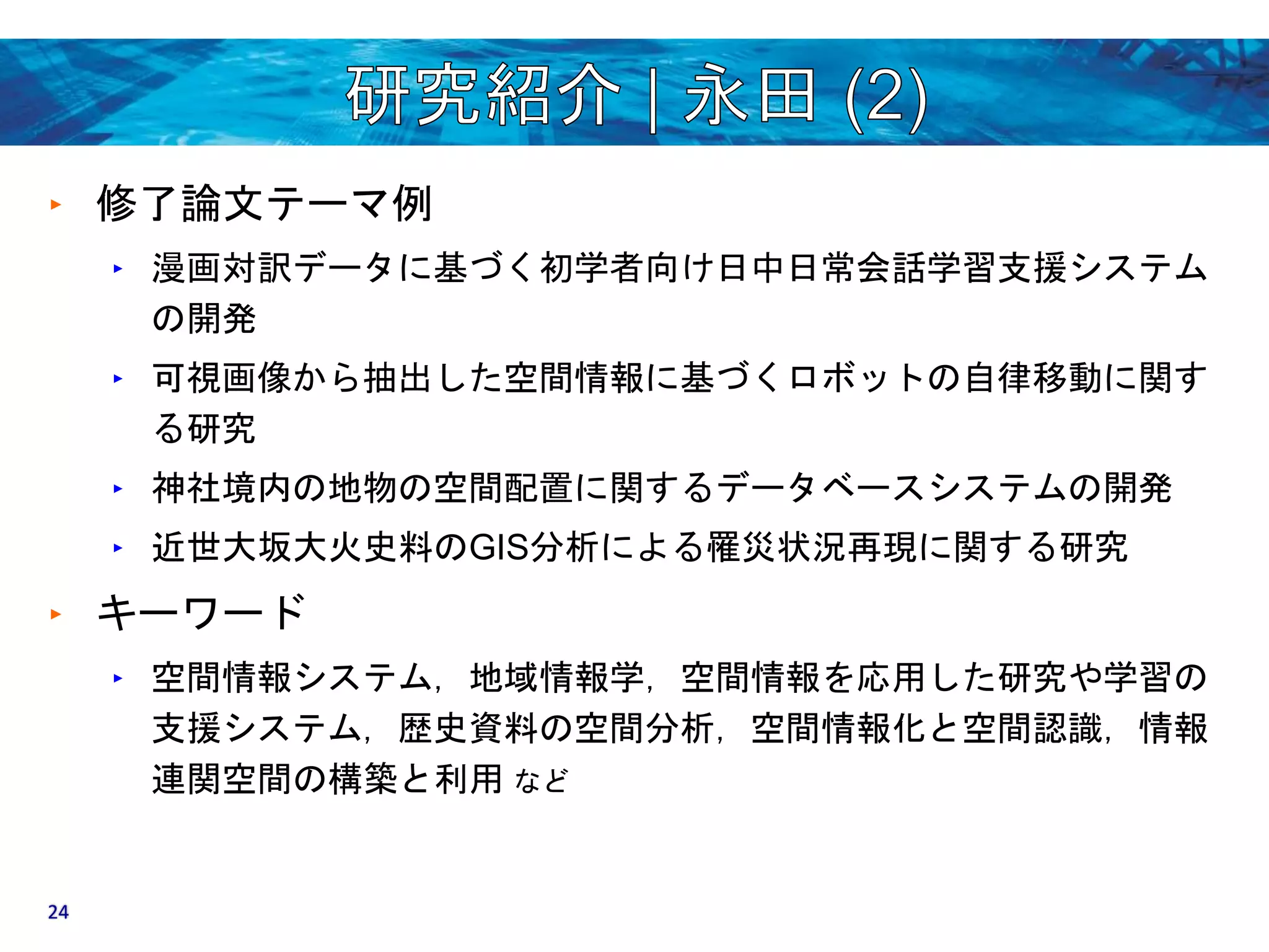 ‣ 修了論文テーマ例 
‣ 漫画対訳データに基づく初学者向け日中日常会話学習支援システム 
の開発 
‣ 可視画像から抽出した空間情報に基づくロボットの自律移動に関す 
る研究 
‣ 神社境内の地物の空間配置に関するデータベースシステムの開発 
‣ 近世大坂大火史料のGIS分析による罹災状況再現に関する研究 
‣ キーワード 
‣ 空間情報システム，地域情報学，空間情報を応用した研究や学習の 
支援システム，歴史資料の空間分析，空間情報化と空間認識，情報 
連関空間の構築と利用など 
24 
 