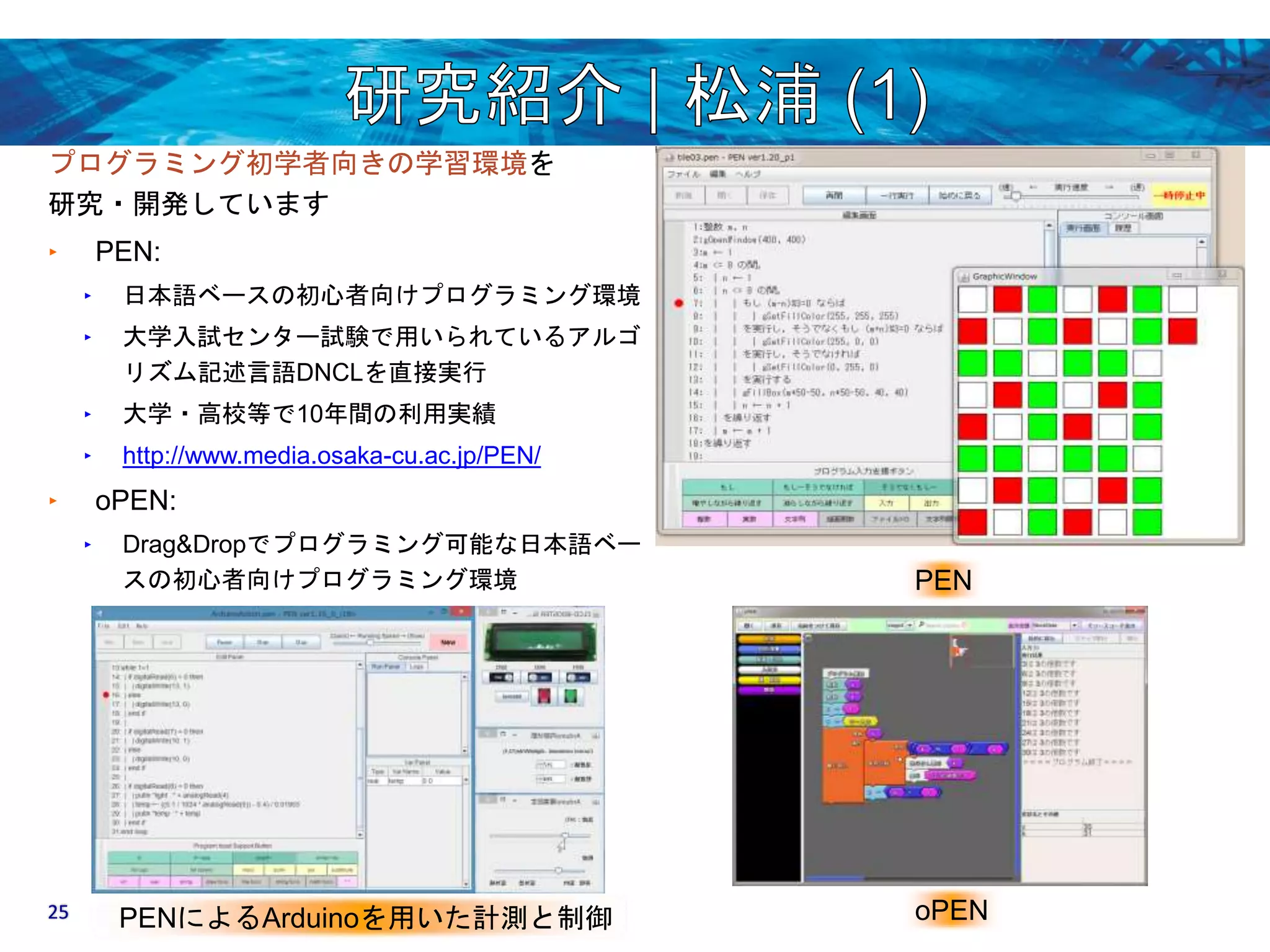 プログラミング初学者向きの学習環境を 
研究・開発しています 
‣ PEN: 
‣ 日本語ベースの初心者向けプログラミング環境 
‣ 大学入試センター試験で用いられているアルゴ 
リズム記述言語DNCLを直接実行 
‣ 大学・高校等で10年間の利用実績 
‣ http://www.media.osaka-cu.ac.jp/PEN/ 
‣ oPEN: 
‣ Drag&Dropでプログラミング可能な日本語ベー 
スの初心者向けプログラミング環境PEN 
25 PENによるArduinoを用いた計測と制御oPEN 
 
