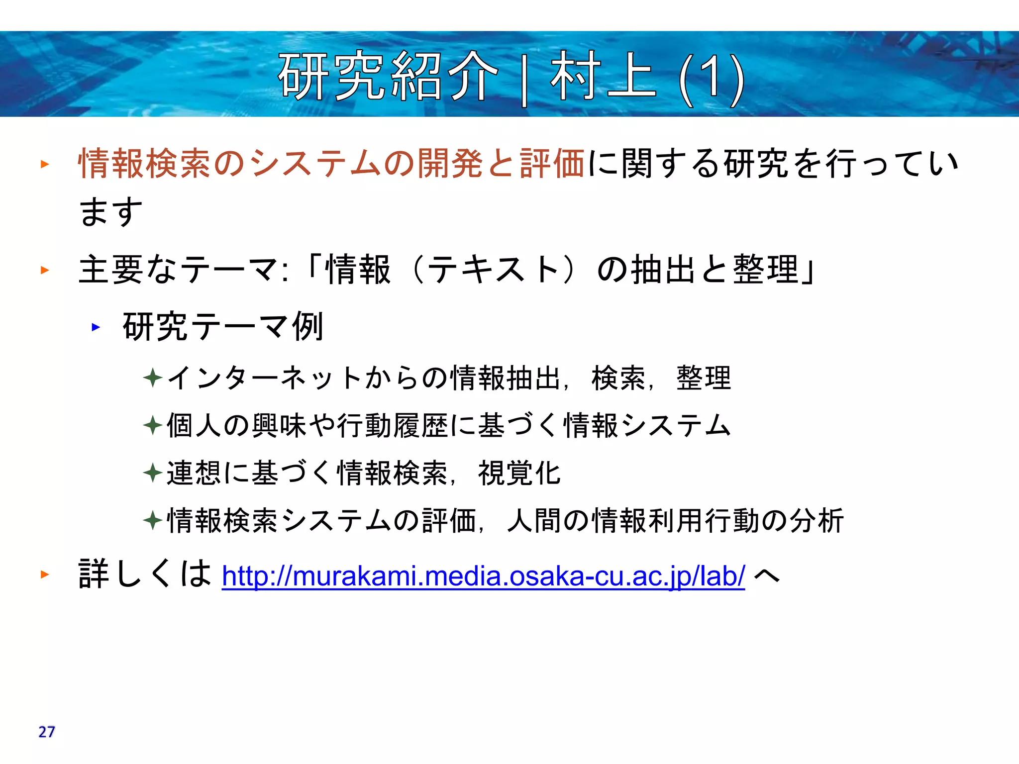 ‣ 情報検索のシステムの開発と評価に関する研究を行ってい 
ます 
‣ 主要なテーマ:「情報（テキスト）の抽出と整理」 
‣ 研究テーマ例 
インターネットからの情報抽出，検索，整理 
個人の興味や行動履歴に基づく情報システム 
連想に基づく情報検索，視覚化 
情報検索システムの評価，人間の情報利用行動の分析 
‣ 詳しくはhttp://murakami.media.osaka-cu.ac.jp/lab/ へ 
27 
 