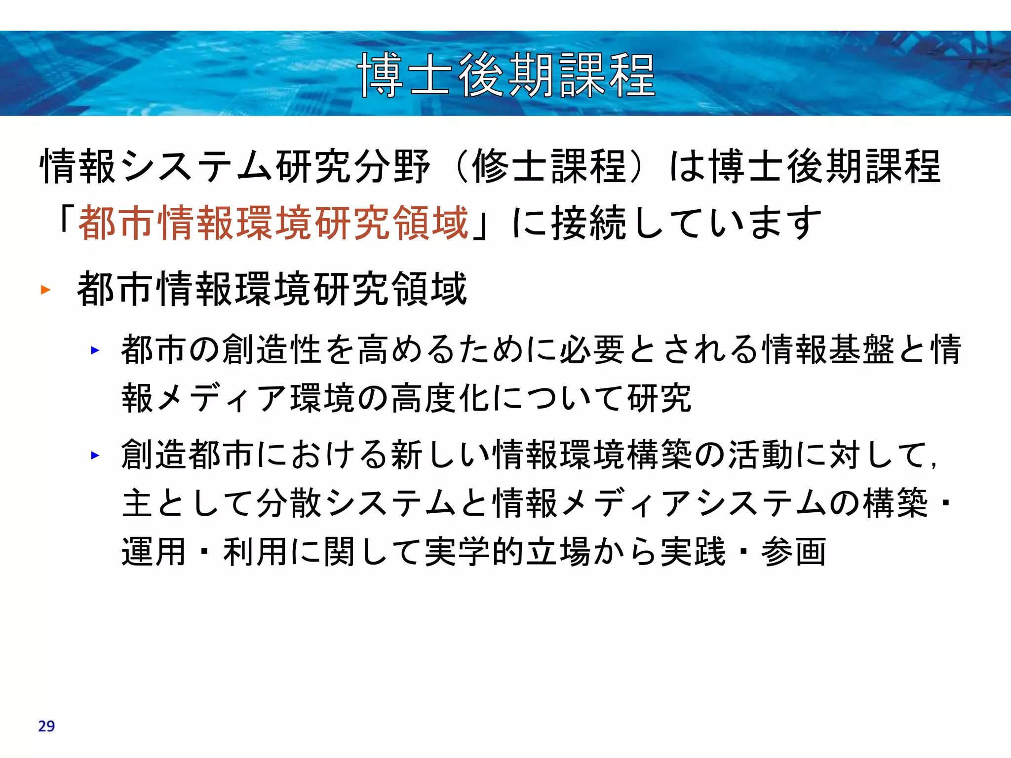 情報システム研究分野（修士課程）は博士後期課程 
「都市情報環境研究領域」に接続しています 
‣ 都市情報環境研究領域 
‣ 都市の創造性を高めるために必要とされる情報基盤と情 
報メディア環境の高度化について研究 
‣ 創造都市における新しい情報環境構築の活動に対して， 
主として分散システムと情報メディアシステムの構築・ 
運用・利用に関して実学的立場から実践・参画 
29 
 