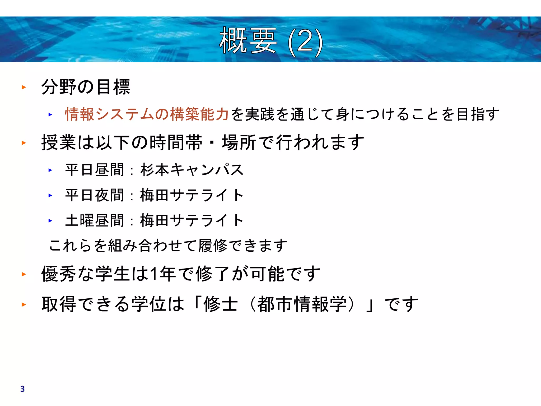 ‣ 分野の目標 
‣ 情報システムの構築能力を実践を通じて身につけることを目指す 
‣ 授業は以下の時間帯・場所で行われます 
‣ 平日昼間：杉本キャンパス 
‣ 平日夜間：梅田サテライト 
‣ 土曜昼間：梅田サテライト 
これらを組み合わせて履修できます 
‣ 優秀な学生は1年で修了が可能です 
‣ 取得できる学位は「修士（都市情報学）」です 
3 
 