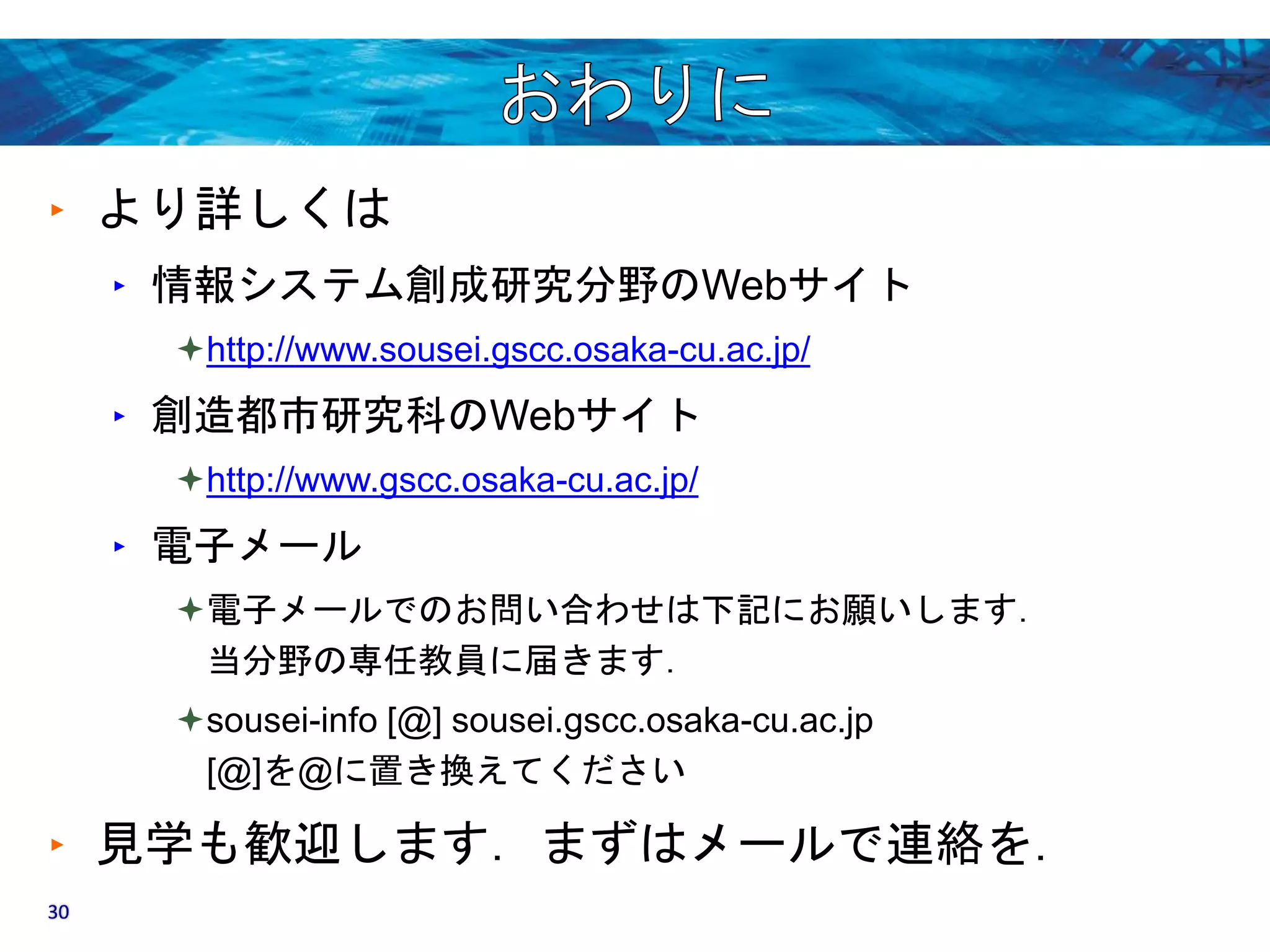 ‣ より詳しくは 
‣ 情報システム創成研究分野のWebサイト 
http://www.sousei.gscc.osaka-cu.ac.jp/ 
‣ 創造都市研究科のWebサイト 
http://www.gscc.osaka-cu.ac.jp/ 
‣ 電子メール 
電子メールでのお問い合わせは下記にお願いします． 
当分野の専任教員に届きます． 
sousei-info [@] sousei.gscc.osaka-cu.ac.jp 
[@]を@に置き換えてください 
‣ 見学も歓迎します．まずはメールで連絡を． 
30 
