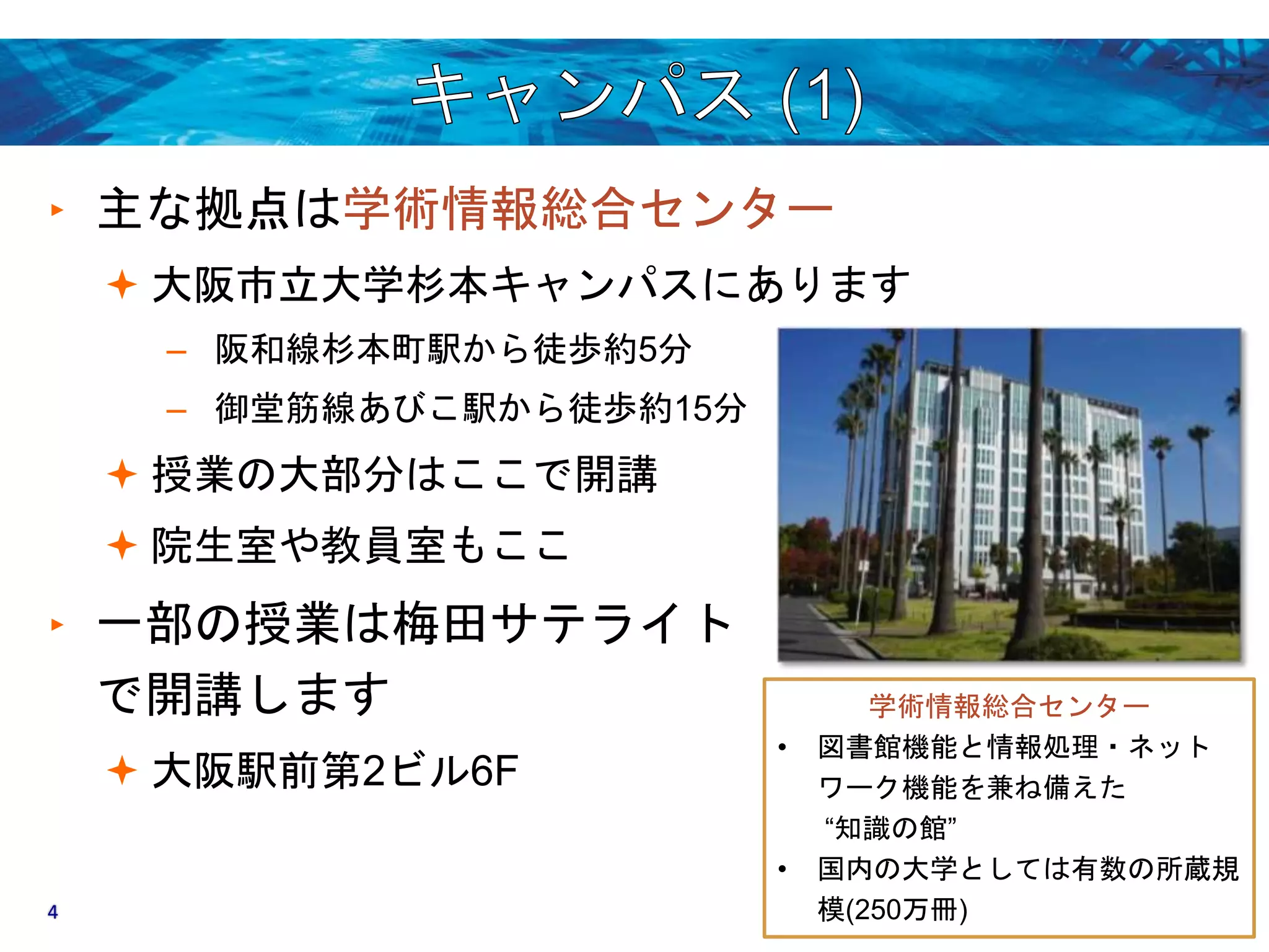 ‣ 主な拠点は学術情報総合センター 
 大阪市立大学杉本キャンパスにあります 
– 阪和線杉本町駅から徒歩約5分 
– 御堂筋線あびこ駅から徒歩約15分 
 授業の大部分はここで開講 
 院生室や教員室もここ 
‣ 一部の授業は梅田サテライト 
で開講します 
 大阪駅前第2ビル6F 
学術情報総合センター 
• 図書館機能と情報処理・ネット 
ワーク機能を兼ね備えた 
“知識の館” 
• 国内の大学としては有数の所蔵規 
4 模(250万冊) 
 