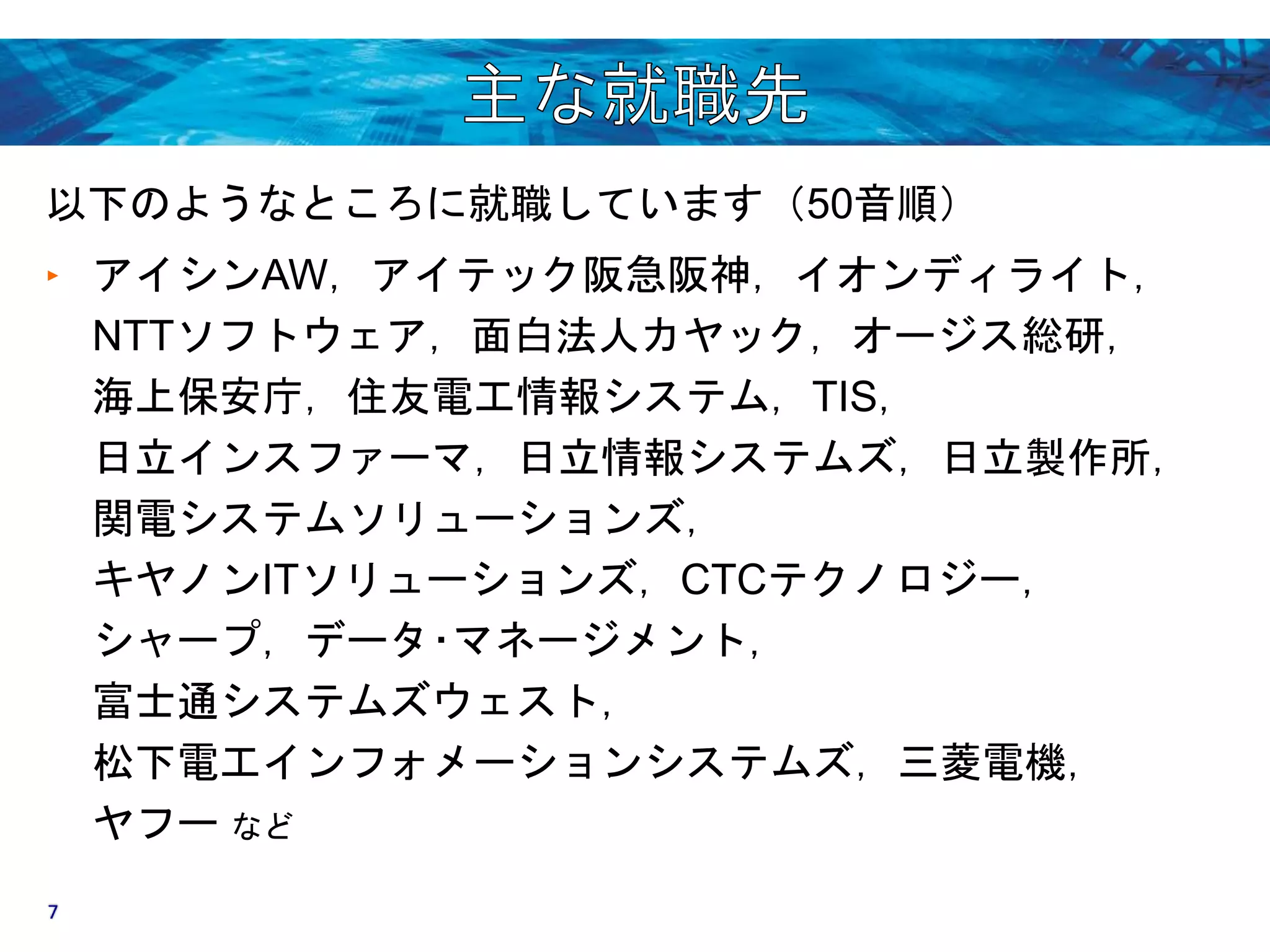 以下のようなところに就職しています（50音順） 
‣ アイシンAW，アイテック阪急阪神，イオンディライト， 
NTTソフトウェア，面白法人カヤック，オージス総研， 
海上保安庁，住友電工情報システム，TIS， 
日立インスファーマ，日立情報システムズ，日立製作所， 
関電システムソリューションズ， 
キヤノンITソリューションズ，CTCテクノロジー， 
シャープ，データ･マネージメント， 
富士通システムズウェスト， 
松下電工インフォメーションシステムズ，三菱電機， 
ヤフーなど 
7 
 