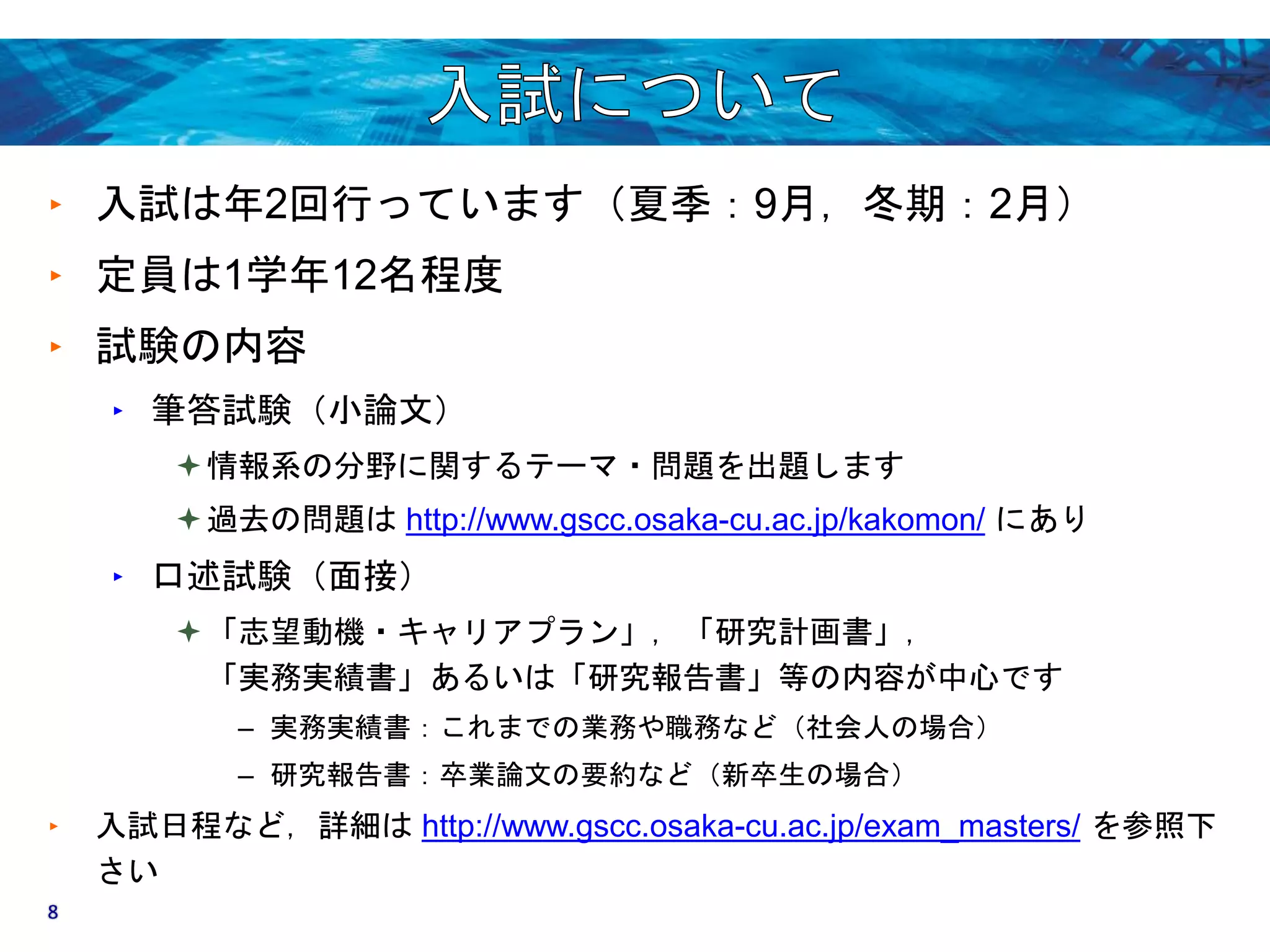 ‣ 入試は年2回行っています（夏季：9月，冬期：2月） 
‣ 定員は1学年12名程度 
‣ 試験の内容 
‣ 筆答試験（小論文） 
情報系の分野に関するテーマ・問題を出題します 
過去の問題はhttp://www.gscc.osaka-cu.ac.jp/kakomon/ にあり 
‣ 口述試験（面接） 
「志望動機・キャリアプラン」，「研究計画書」， 
「実務実績書」あるいは「研究報告書」等の内容が中心です 
– 実務実績書：これまでの業務や職務など（社会人の場合） 
– 研究報告書：卒業論文の要約など（新卒生の場合） 
‣ 入試日程など，詳細はhttp://www.gscc.osaka-cu.ac.jp/exam_masters/ を参照下 
さい 
8 
 