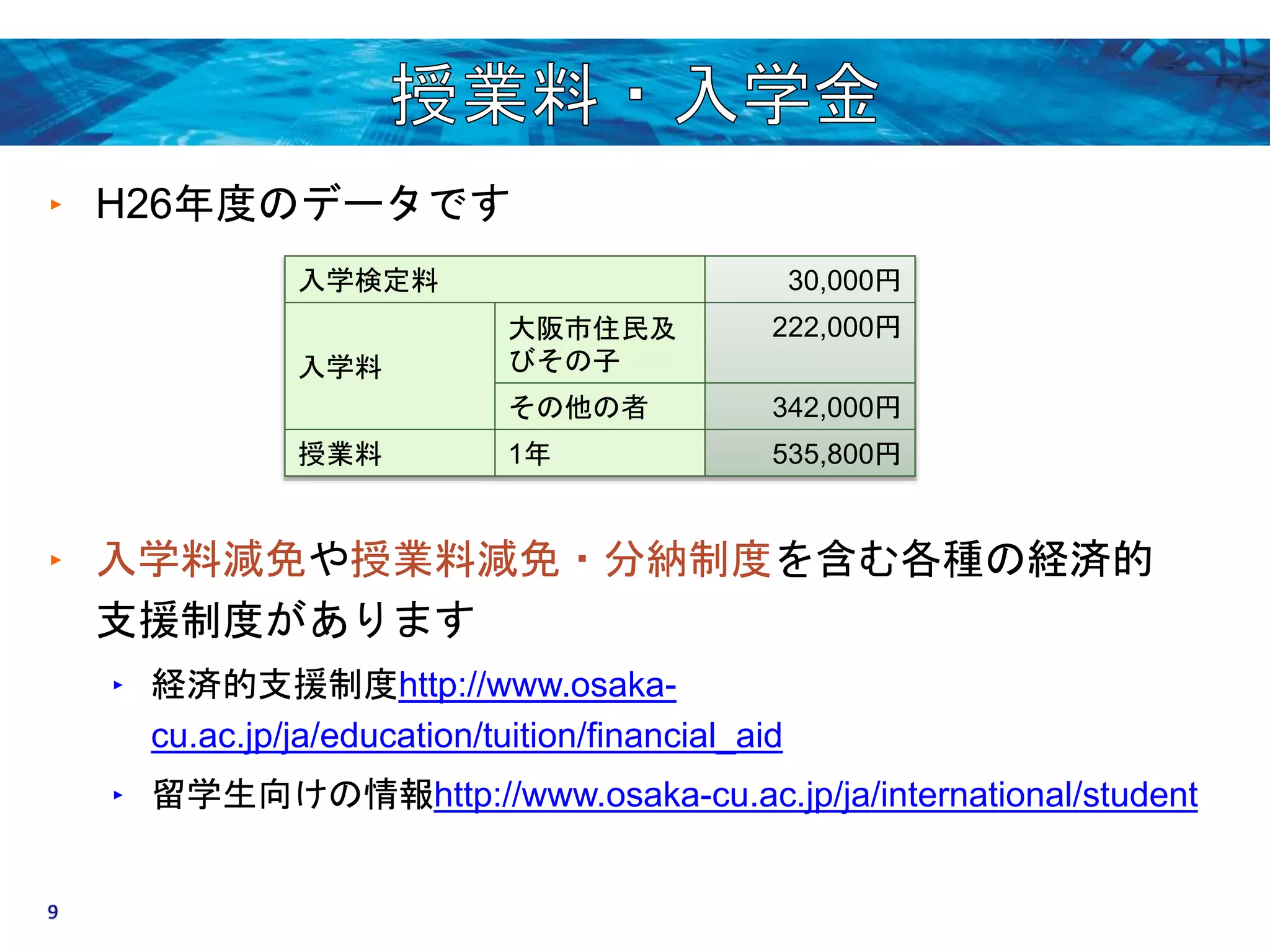 ‣ H26年度のデータです 
入学検定料30,000円 
入学料 
大阪市住民及 
びその子 
222,000円 
その他の者342,000円 
授業料1年535,800円 
‣ 入学料減免や授業料減免・分納制度を含む各種の経済的 
支援制度があります 
‣ 経済的支援制度http://www.osaka-cu. 
ac.jp/ja/education/tuition/financial_aid 
‣ 留学生向けの情報http://www.osaka-cu.ac.jp/ja/international/student 
9 
 